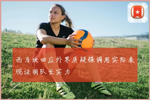 西马坎回应外界质疑强调用实际表现证明队长实力
