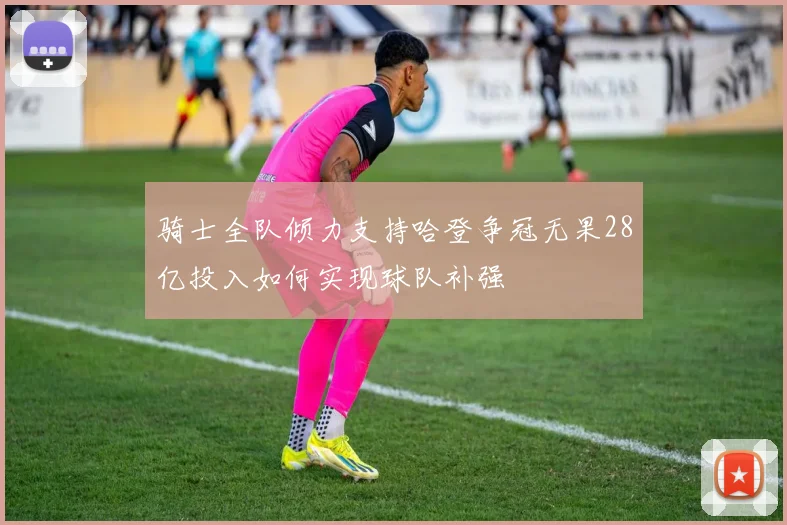 骑士全队倾力支持哈登争冠无果28亿投入如何实现球队补强