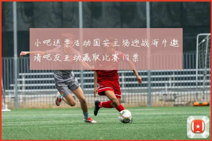 小吧送票活动国安主场迎战海牛邀请吧友互动赢取比赛门票