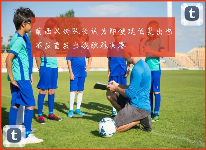 前西汉姆队长认为即便廷伯复出也不应首发出战欧冠决赛
