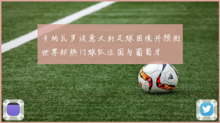 卡纳瓦罗谈意大利足球困境并预测世界杯热门球队法国与葡萄牙