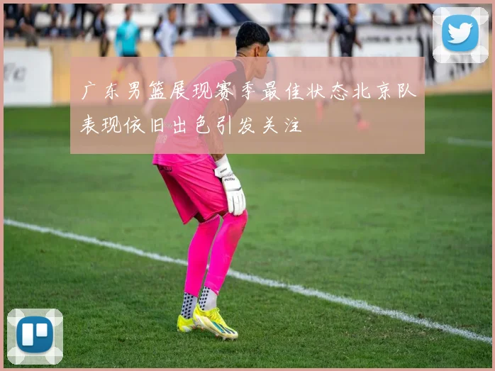 广东男篮展现赛季最佳状态北京队表现依旧出色引发关注